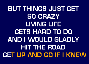 BUT THINGS JUST GET
SO CRAZY
LIVING LIFE
GETS HARD TO DO
AND I WOULD GLADLY
HIT THE ROAD
GET UP AND GO IF I KNEW