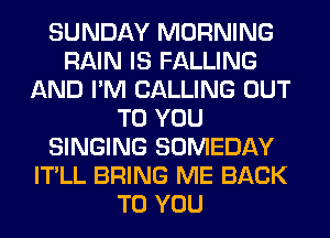 SUNDAY MORNING
RAIN IS FALLING
AND I'M CALLING OUT
TO YOU
SINGING SOMEDAY
IT'LL BRING ME BACK
TO YOU
