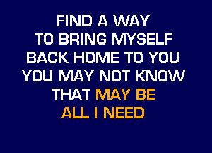 FIND A WAY
TO BRING MYSELF
BACK HOME TO YOU
YOU MAY NOT KNOW
THAT MAY BE
ALL I NEED