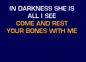 IN DARKNESS SHE IS
ALL I SEE
COME AND REST
YOUR BONES WITH ME