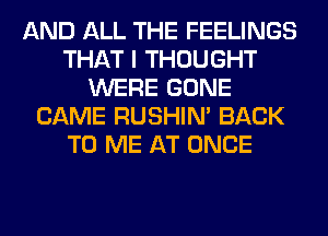 AND ALL THE FEELINGS
THAT I THOUGHT
WERE GONE
CAME RUSHIN' BACK
TO ME AT ONCE