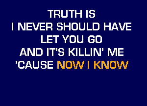 TRUTH IS
I NEVER SHOULD HAVE
LET YOU GO
AND ITS KILLIN' ME
'CAUSE NOWI KNOW