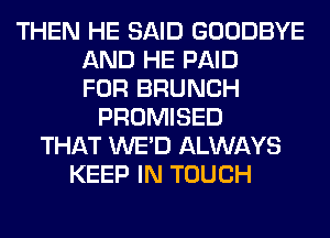 THEN HE SAID GOODBYE
AND HE PAID
FOR BRUNCH
PROMISED
THAT WE'D ALWAYS
KEEP IN TOUCH