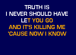 TRUTH IS
I NEVER SHOULD HAVE
LET YOU GO
AND ITS KILLING ME
'CAUSE NOWI KNOW