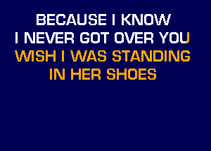 BECAUSE I KNOW
I NEVER GOT OVER YOU
INISH I WAS STANDING
IN HER SHOES