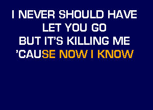 I NEVER SHOULD HAVE
LET YOU GO
BUT ITS KILLING ME
'CAUSE NOWI KNOW