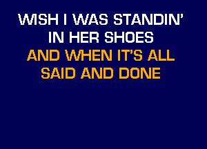 1WISH I WAS STANDIN'
IN HER SHOES
AND WHEN ITS ALL
SAID AND DONE