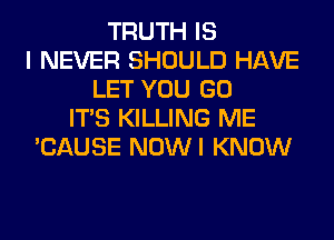 TRUTH IS
I NEVER SHOULD HAVE
LET YOU GO
ITS KILLING ME
'CAUSE NOWI KNOW