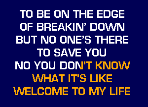TO BE ON THE EDGE
OF BREAKIN' DOWN
BUT NO ONE'S THERE
TO SAVE YOU
N0 YOU DON'T KNOW
WHAT ITS LIKE
WELCOME TO MY LIFE