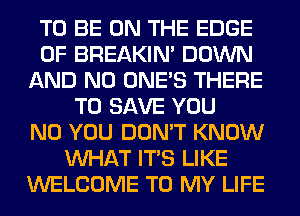 TO BE ON THE EDGE
OF BREAKIN' DOWN
AND NO ONE'S THERE
TO SAVE YOU
N0 YOU DON'T KNOW
WHAT ITS LIKE
WELCOME TO MY LIFE