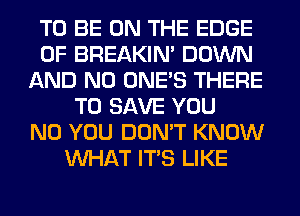 TO BE ON THE EDGE
OF BREAKIN' DOWN
AND NO ONE'S THERE
TO SAVE YOU
N0 YOU DON'T KNOW
WHAT ITS LIKE