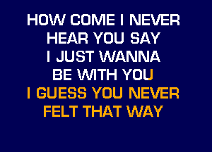 HOW COME I NEVER
HEAR YOU SAY
I JUST WANNA
BE INITH YOU
I GUESS YOU NEVER
FELT THAT WAY