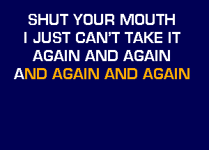 SHUT YOUR MOUTH
I JUST CAN'T TAKE IT
AGAIN AND AGAIN
AND AGAIN AND AGAIN