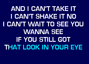 AND I CAN'T TAKE IT
I CAN'T SHAKE IT NO
I CAN'T WAIT TO SEE YOU
WANNA SEE
IF YOU STILL GOT
THAT LOOK IN YOUR EYE