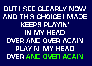 BUT I SEE CLEARLY NOW
AND THIS CHOICE I MADE
KEEPS PLAYIN'

IN MY HEAD
OVER AND OVER AGAIN
PLAYIN' MY HEAD
OVER AND OVER AGAIN