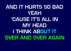 AND IT HURTS SO BAD
YEAH
'CAUSE ITS ALL IN
MY HEAD
I THINK ABOUT IT
OVER AND OVER AGAIN