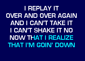 I REPLAY IT
OVER AND OVER AGAIN
AND I CAN'T TAKE IT
I CAN'T SHAKE IT N0
NOW THAT I REALIZE
THAT I'M GOIN' DOWN