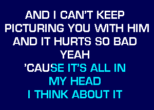 AND I CAN'T KEEP
PICTURING YOU WITH HIM
AND IT HURTS SO BAD
YEAH
'CAUSE ITS ALL IN
MY HEAD
I THINK ABOUT IT