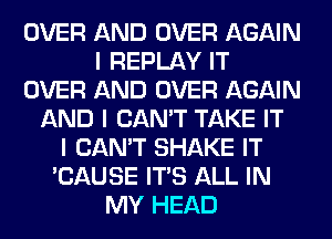 OVER AND OVER AGAIN
I REPLAY IT
OVER AND OVER AGAIN
AND I CAN'T TAKE IT
I CAN'T SHAKE IT
'CAUSE ITS ALL IN
MY HEAD