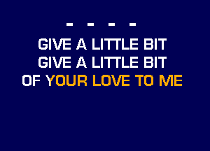 GIVE A LITTLE BIT
GIVE A LITTLE BIT
OF YOUR LOVE TO ME