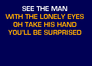 SEE THE MAN
WITH THE LONELY EYES
0H TAKE HIS HAND
YOU'LL BE SURPRISED