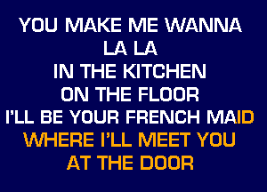 YOU MAKE ME WANNA
LA LA
IN THE KITCHEN

ON THE FLOOR
I'LL BE YOUR FRENCH MAID

WHERE I'LL MEET YOU
AT THE DOOR