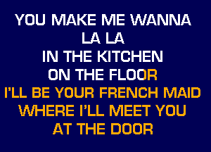 YOU MAKE ME WANNA
LA LA
IN THE KITCHEN

ON THE FLOOR
I'LL BE YOUR FRENCH MAID

WHERE I'LL MEET YOU
AT THE DOOR