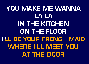 YOU MAKE ME WANNA
LA LA
IN THE KITCHEN

ON THE FLOOR
I'LL BE YOUR FRENCH MAID

WHERE I'LL MEET YOU
AT THE DOOR