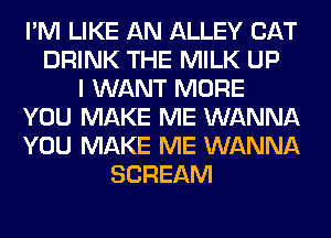 I'M LIKE AN ALLEY CAT
DRINK THE MILK UP
I WANT MORE
YOU MAKE ME WANNA
YOU MAKE ME WANNA
SCREAM