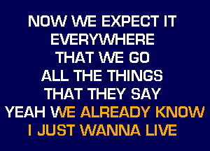 NOW WE EXPECT IT
EVERYWHERE
THAT WE GO
ALL THE THINGS
THAT THEY SAY
YEAH WE ALREADY KNOW
I JUST WANNA LIVE