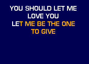 YOU SHOULD LET ME
LOVE YOU
LET ME BE THE ONE
TO GIVE