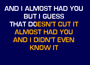 AND I ALMOST HAD YOU
BUT I GUESS
THAT DOESN'T BUT IT
ALMOST HAD YOU
AND I DIDN'T EVEN
KNOW IT