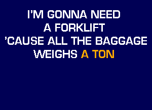 I'M GONNA NEED
A FORKLIFT
'CAUSE ALL THE BAGGAGE
WEIGHS A TON