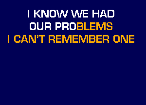 I KNOW WE HAD
OUR PROBLEMS
I CAN'T REMEMBER ONE