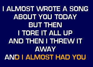 I ALMOST WROTE A SONG
ABOUT YOU TODAY
BUT THEN
I TORE IT ALL UP
AND THEN I THREW IT
AWAY
AND I ALMOST HAD YOU