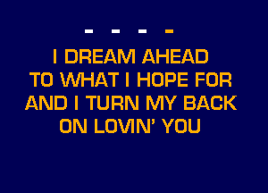 I DREAM AHEAD
T0 INHAT I HOPE FOR
AND I TURN MY BACK

ON LOVIN' YOU