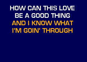 HOW CAN THIS LOVE
BE A GOOD THING
AND I! KNOW WHAT
I'M GOIM THROUGH