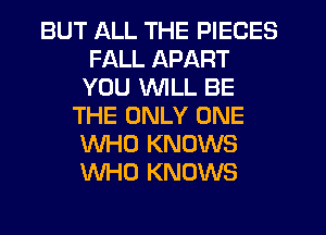 BUT ALL THE PIECES
FALL APART
YOU WILL BE
THE ONLY ONE
WHO KNOWS
WHO KNOWS