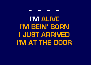 I'M ALIVE
I'M BEIM BORN

I JUST ARRIVED
I'M AT THE DOOR