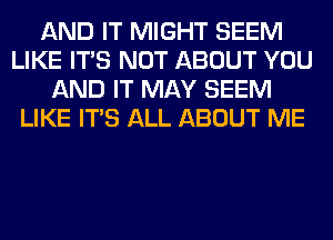 AND IT MIGHT SEEM
LIKE ITS NOT ABOUT YOU
AND IT MAY SEEM
LIKE ITS ALL ABOUT ME