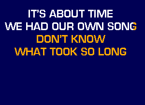 ITS ABOUT TIME
WE HAD OUR OWN SONG
DON'T KNOW
WHAT TOOK SO LONG