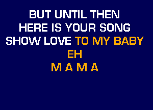 BUT UNTIL THEN
HERE IS YOUR SONG
SHOW LOVE TO MY BABY
EH
M A M A
