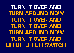 TURN IT OVER AND
TURN AROUND NOW
TURN IT OVER AND
TURN IT OVER AND
TURN AROUND NOW
TURN IT OVER AND
UH UH UH UH SWITCH