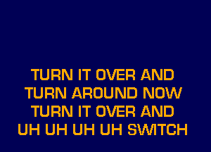 TURN IT OVER AND
TURN AROUND NOW
TURN IT OVER AND
UH UH UH UH SWITCH