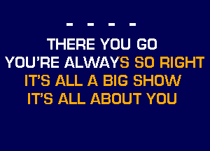 THERE YOU GO
YOU'RE ALWAYS SO RIGHT
ITS ALL A BIG SHOW
ITS ALL ABOUT YOU