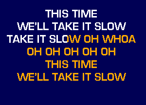 THIS TIME
WE'LL TAKE IT SLOW
TAKE IT SLOW 0H VVHOA
0H 0H 0H 0H 0H
THIS TIME
WE'LL TAKE IT SLOW