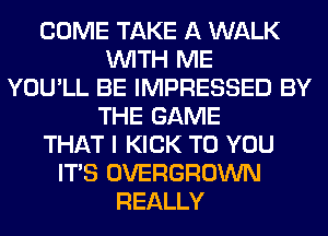 COME TAKE A WALK
WITH ME
YOU'LL BE IMPRESSED BY
THE GAME
THAT I KICK TO YOU
ITS OVERGROWN
REALLY