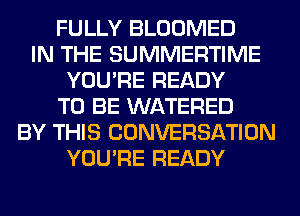 FULLY BLOOMED
IN THE SUMMERTIME
YOU'RE READY
TO BE WATERED
BY THIS CONVERSATION
YOU'RE READY