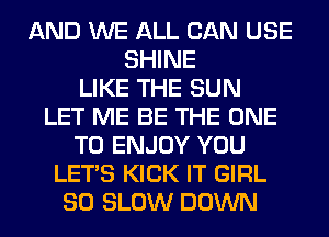 AND WE ALL CAN USE
SHINE
LIKE THE SUN
LET ME BE THE ONE
TO ENJOY YOU
LET'S KICK IT GIRL
SO SLOW DOWN