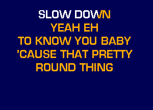SLOW DOWN
YEAH EH
TO KNOW YOU BABY
'CAUSE THAT PRETTY
ROUND THING